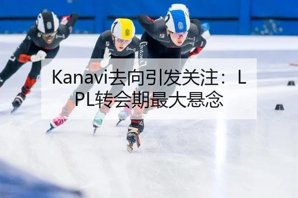 Kanavi去向引发关注：LPL转会期最大悬念